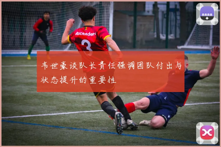 韦世豪谈队长责任强调团队付出与状态提升的重要性