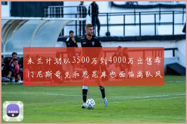 米兰计划以3500万到4000万出售希门尼斯奇克和恩昆库也面临离队风险