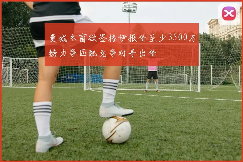 曼城冬窗欲签格伊报价至少3500万镑力争匹配竞争对手出价