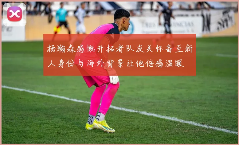 杨瀚森感慨开拓者队友关怀备至新人身份与海外背景让他倍感温暖