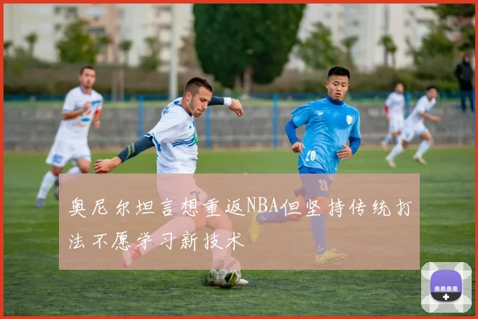 奥尼尔坦言想重返NBA但坚持传统打法不愿学习新技术