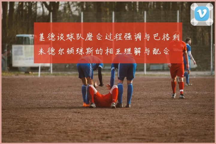 基德谈球队磨合过程强调与巴格利米德尔顿琼斯的相互理解与配合