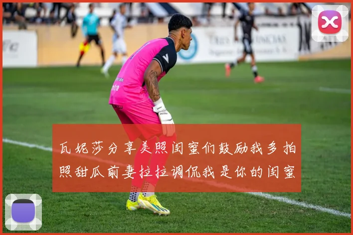 瓦妮莎分享美照闺蜜们鼓励我多拍照甜瓜前妻拉拉调侃我是你的闺蜜