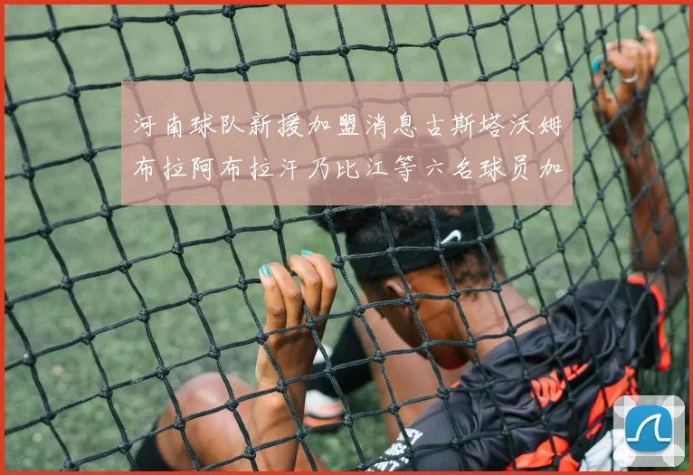 河南球队新援加盟消息古斯塔沃姆布拉阿布拉汗乃比江等六名球员加入