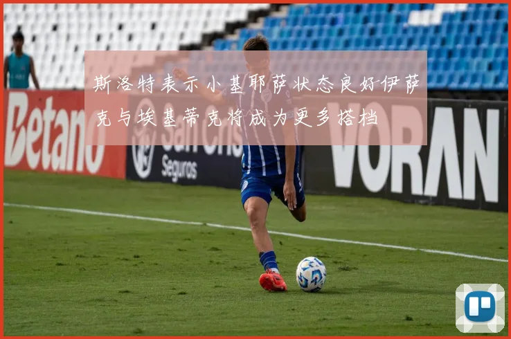 斯洛特表示小基耶萨状态良好伊萨克与埃基蒂克将成为更多搭档