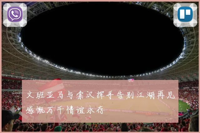 文班亚马与索汉挥手告别江湖再见感慨万千情谊永存