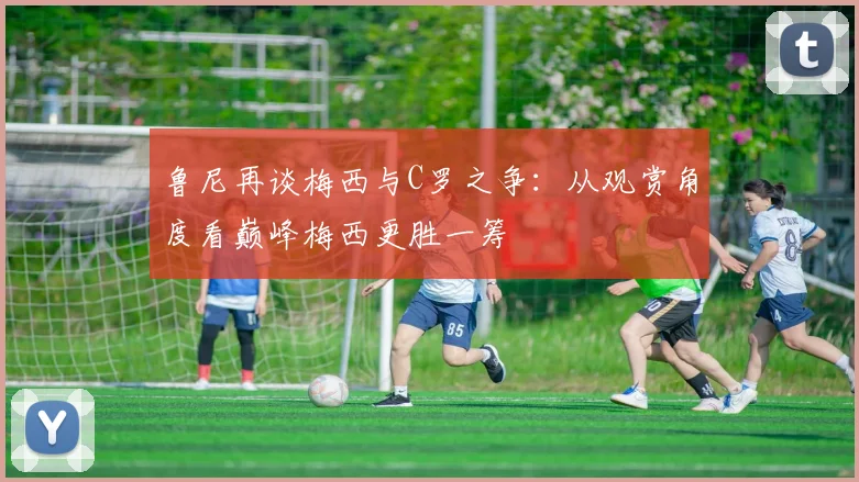 鲁尼再谈梅西与C罗之争：从观赏角度看巅峰梅西更胜一筹