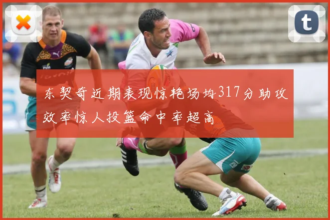 东契奇近期表现惊艳场均317分助攻效率惊人投篮命中率超高