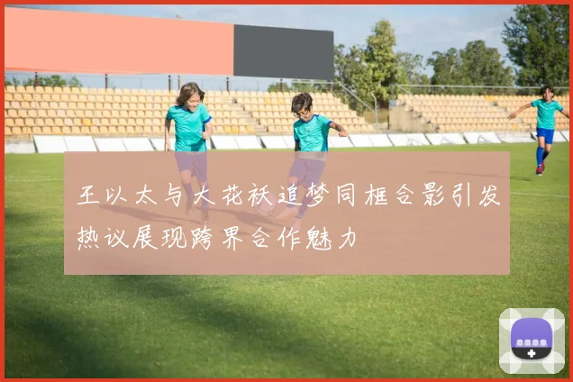 王以太与大花袄追梦同框合影引发热议展现跨界合作魅力