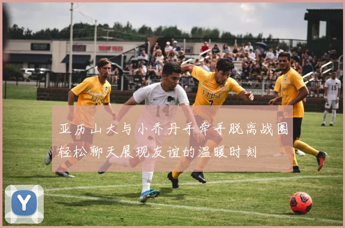 亚历山大与小乔丹手牵手脱离战圈轻松聊天展现友谊的温暖时刻