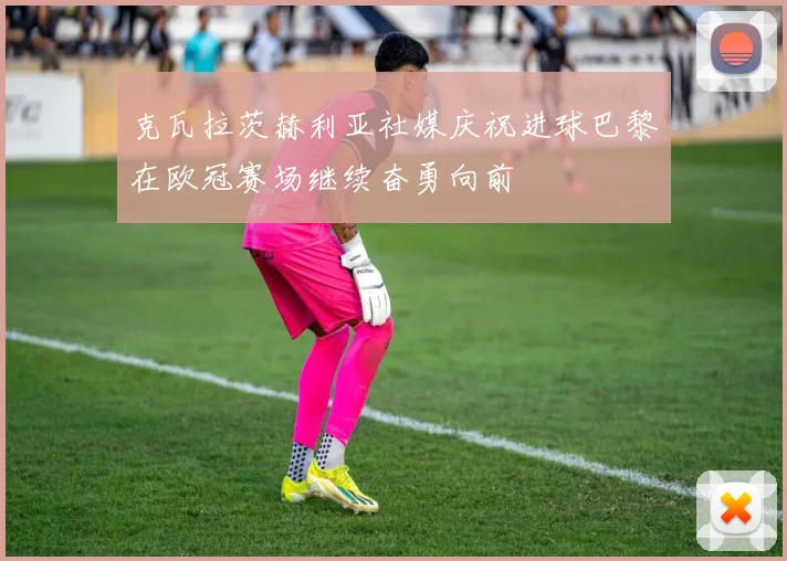 克瓦拉茨赫利亚社媒庆祝进球巴黎在欧冠赛场继续奋勇向前