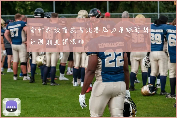 舍什科谈首发与比赛压力角球时刻让胜利变得艰难