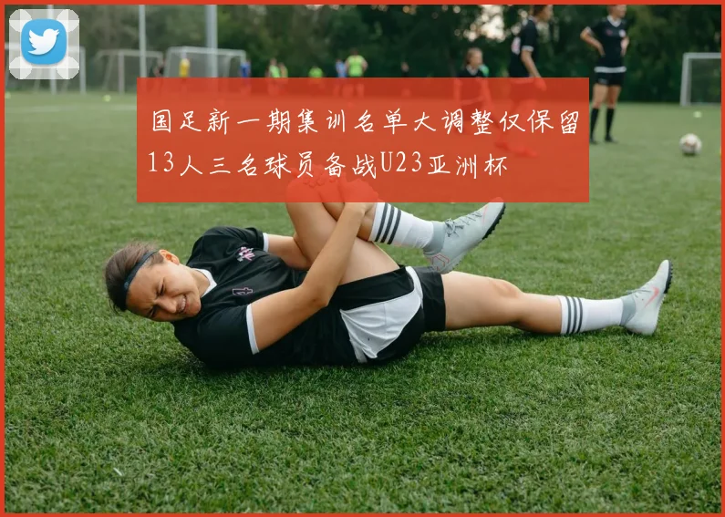 国足新一期集训名单大调整仅保留13人三名球员备战U23亚洲杯
