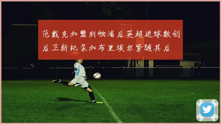 范戴克加盟利物浦后英超进球数创后卫新纪录加布里埃尔紧随其后