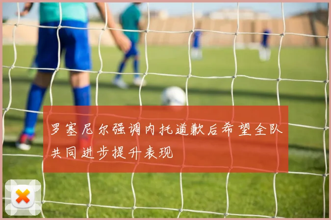 罗塞尼尔强调内托道歉后希望全队共同进步提升表现