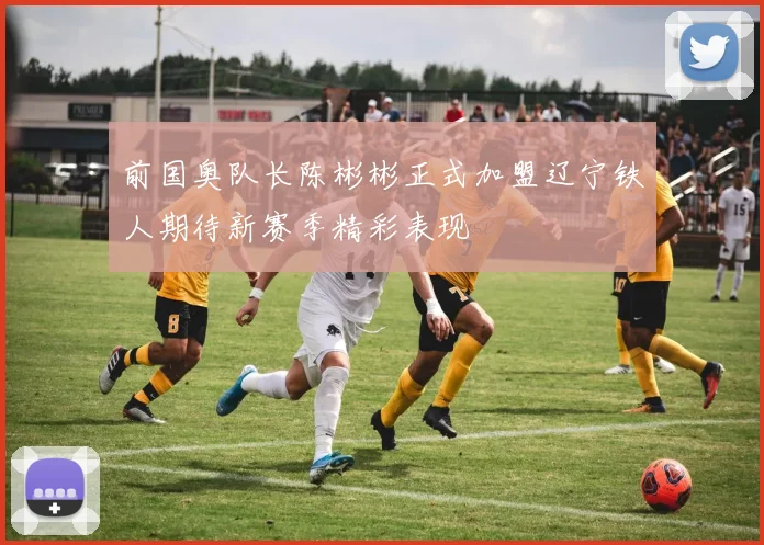 前国奥队长陈彬彬正式加盟辽宁铁人期待新赛季精彩表现