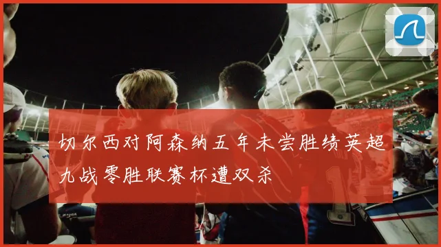 切尔西对阿森纳五年未尝胜绩英超九战零胜联赛杯遭双杀