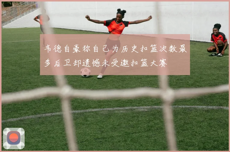 韦德自豪称自己为历史扣篮次数最多后卫却遗憾未受邀扣篮大赛