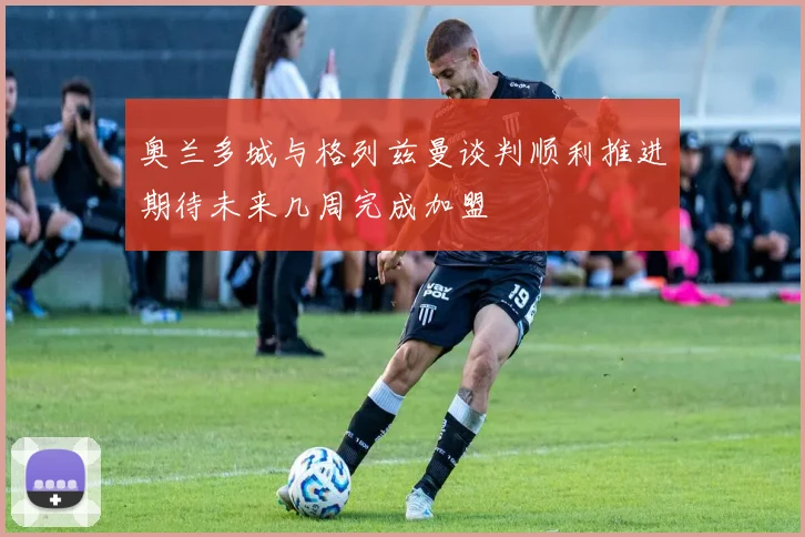 奥兰多城与格列兹曼谈判顺利推进期待未来几周完成加盟