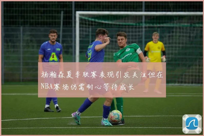 杨瀚森夏季联赛表现引发关注但在NBA赛场仍需耐心等待成长