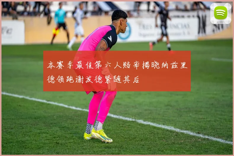 本赛季最佳第六人赔率揭晓纳兹里德领跑谢泼德紧随其后