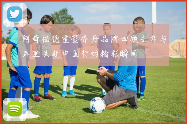 阿奇福德重签乔丹品牌回顾去年与库里共赴中国行的精彩瞬间