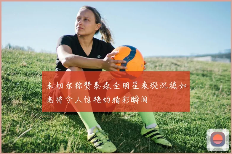 米切尔称赞泰森全明星表现沉稳如老将令人惊艳的精彩瞬间