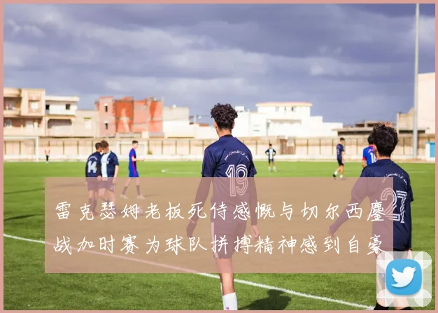 雷克瑟姆老板死侍感慨与切尔西鏖战加时赛为球队拼搏精神感到自豪