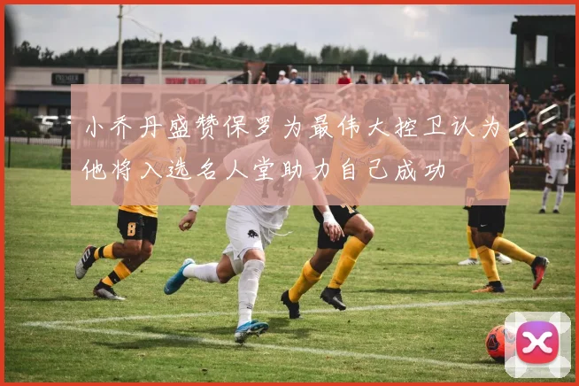 小乔丹盛赞保罗为最伟大控卫认为他将入选名人堂助力自己成功