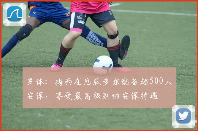 罗体：梅西在厄瓜多尔配备超500人安保，享受最高级别的安保待遇