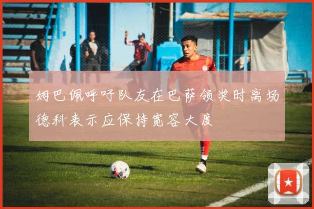 姆巴佩呼吁队友在巴萨领奖时离场德科表示应保持宽容大度